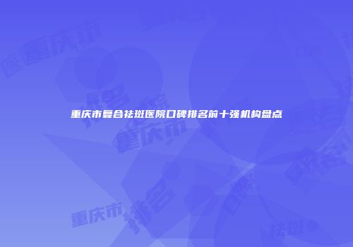 重庆市复合祛斑医院口碑排名前十强机构盘点