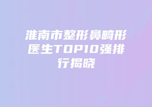 淮南市整形鼻畸形医生TOP10强排行揭晓