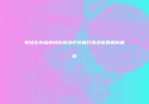攀枝花市超皮秒祛斑治疗价格行情及优质机构推荐
