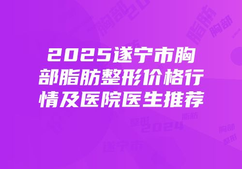 2025遂宁市胸部脂肪整形价格行情及医院医生推荐