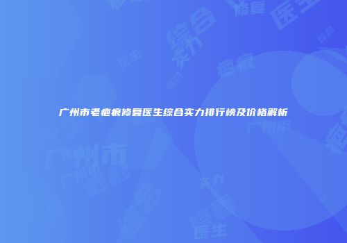广州市老疤痕修复医生综合实力排行榜及价格解析