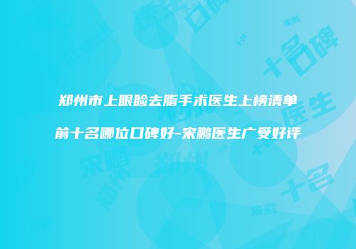 郑州市上眼睑去脂手术医生上榜清单前十名哪位口碑好-宋鹏医生广受好评