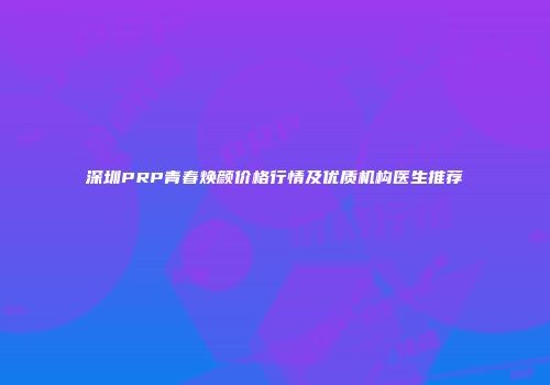 深圳PRP青春焕颜价格行情及优质机构医生推荐