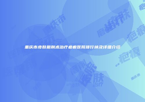 重庆市皮肤磨削术治疗疤痕医院排行榜及详细介绍