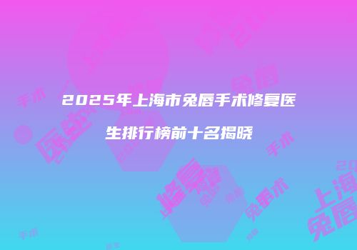 2025年上海市兔唇手术修复医生排行榜前十名揭晓