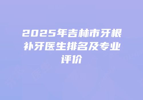 2025年吉林市牙根补牙医生排名及专业评价