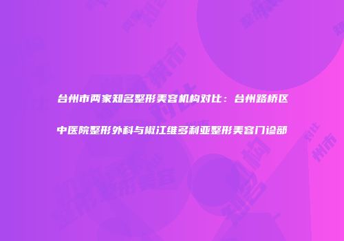 台州市两家知名整形美容机构对比：台州路桥区中医院整形外科与椒江维多利亚整形美容门诊部