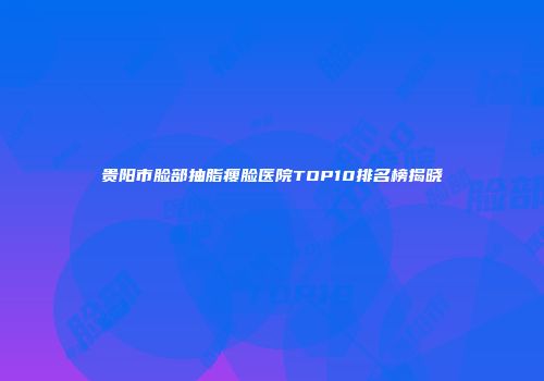 贵阳市脸部抽脂瘦脸医院TOP10排名榜揭晓