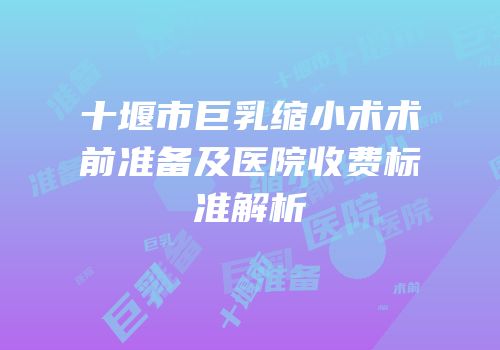 十堰市巨乳缩小术术前准备及医院收费标准解析