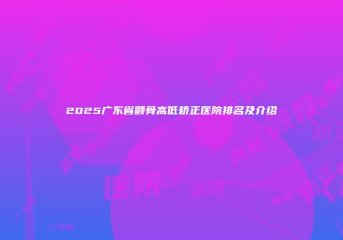2025广东省颧骨高低矫正医院排名及介绍