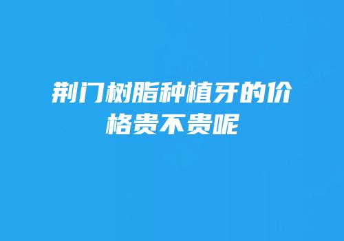 荆门树脂种植牙的价格贵不贵呢