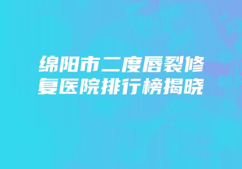 绵阳市二度唇裂修复医院排行榜揭晓