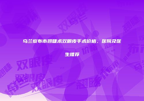 乌兰察布市翘睫术双眼皮手术价格、医院及医生推荐
