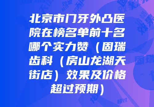 北京市门牙外凸医院在榜名单前十名哪个实力赞（固瑞齿科（房山龙湖天街店）效果及价格超过预期）