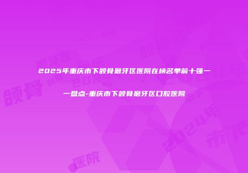 2025年重庆市下颌骨磨牙区医院在榜名单前十强一一盘点-重庆市下颌骨磨牙区口腔医院