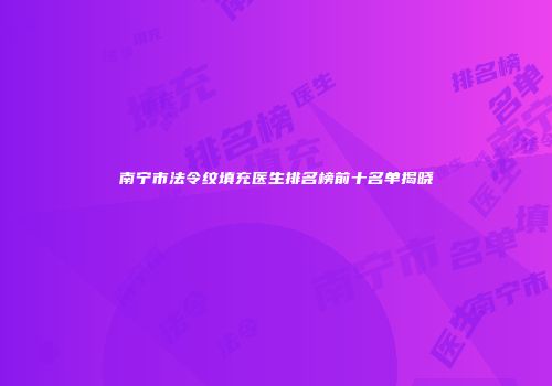南宁市法令纹填充医生排名榜前十名单揭晓