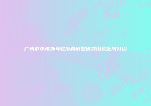 广州市小孩外耳轮廓畸形整形费用及医院介绍
