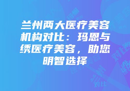 兰州两大医疗美容机构对比：玛恩与绣医疗美容，助您明智选择