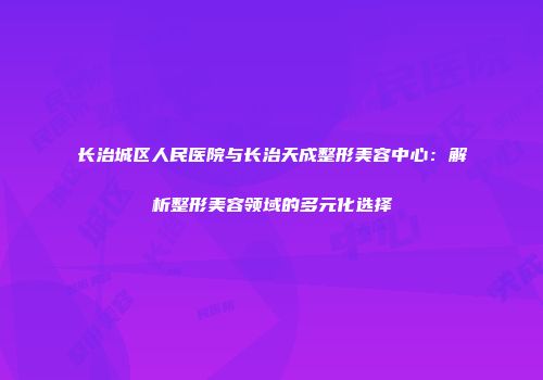 长治城区人民医院与长治天成整形美容中心：解析整形美容领域的多元化选择