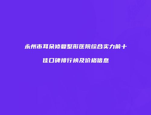 永州市耳朵修复整形医院综合实力前十佳口碑排行榜及价格信息