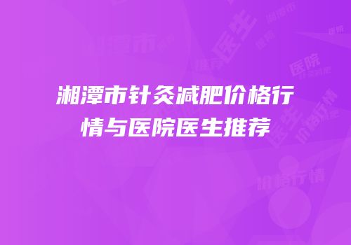 湘潭市针灸减肥价格行情与医院医生推荐
