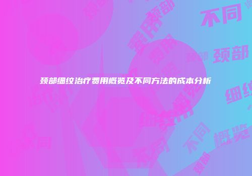 颈部细纹治疗费用概览及不同方法的成本分析