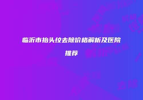 临沂市抬头纹去除价格解析及医院推荐