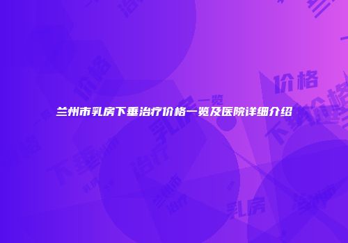兰州市乳房下垂治疗价格一览及医院详细介绍