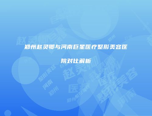 郑州赵灵卿与河南巨星医疗整形美容医院对比解析