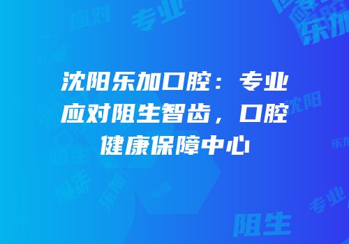 沈阳乐加口腔：专业应对阻生智齿，口腔健康保障中心
