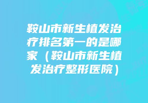 鞍山市新生植发治疗排名第一的是哪家（鞍山市新生植发治疗整形医院）