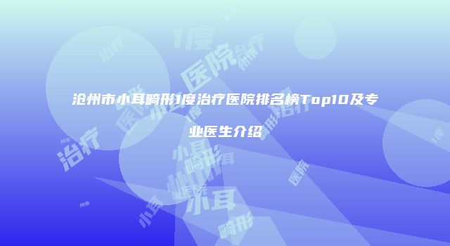 沧州市小耳畸形1度治疗医院排名榜Top10及专业医生介绍