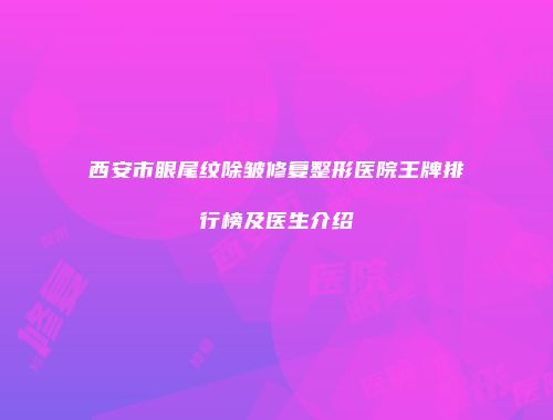西安市眼尾纹除皱修复整形医院王牌排行榜及医生介绍