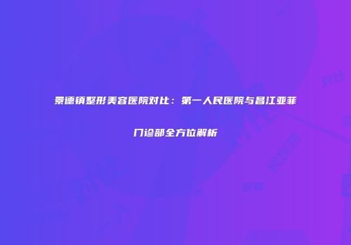 景德镇整形美容医院对比：第一人民医院与昌江亚菲门诊部全方位解析