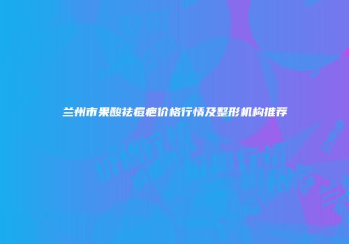 兰州市果酸祛痘疤价格行情及整形机构推荐