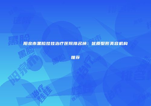 阳泉市黑脸娃娃治疗医院排名榜：优质整形美容机构推荐