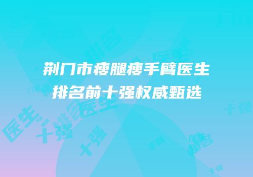 荆门市瘦腿瘦手臂医生排名前十强权威甄选