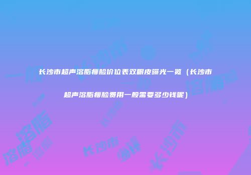 长沙市超声溶脂瘦脸价位表双眼皮曝光一览（长沙市超声溶脂瘦脸费用一般需要多少钱呢）
