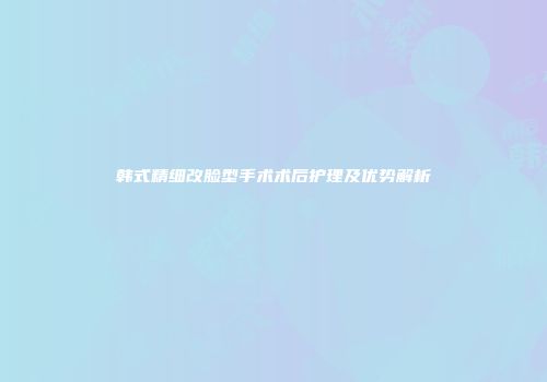韩式精细改脸型手术术后护理及优势解析