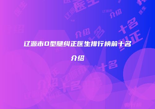 辽源市O型腿纠正医生排行榜前十名介绍
