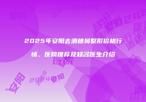 2025年安阳去酒糟鼻整形价格行情、医院推荐及知名医生介绍