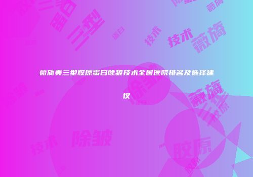 薇旖美三型胶原蛋白除皱技术全国医院排名及选择建议