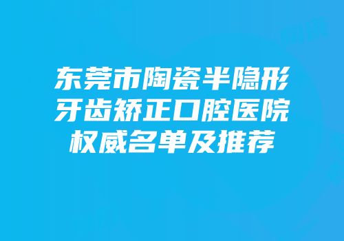东莞市陶瓷半隐形牙齿矫正口腔医院权威名单及推荐