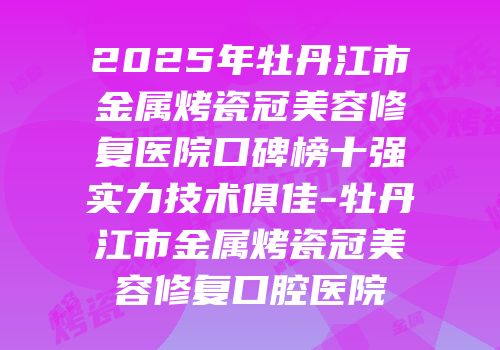 2025年牡丹江市金属烤瓷冠美容修复医院口碑榜十强实力技术俱佳-牡丹江市金属烤瓷冠美容修复口腔医院