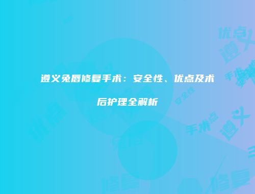 遵义兔唇修复手术：安全性、优点及术后护理全解析