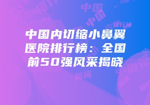 中国内切缩小鼻翼医院排行榜：全国前50强风采揭晓