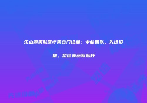 乐山丽美肤医疗美容门诊部：专业团队、先进设备，塑造美丽新标杆