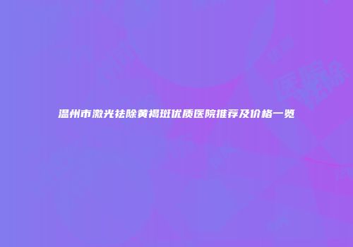 温州市激光祛除黄褐斑优质医院推荐及价格一览