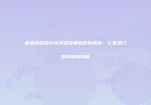 鹤壁市溶脂针注射美容瘦脸医院推荐：七家热门整形机构详解