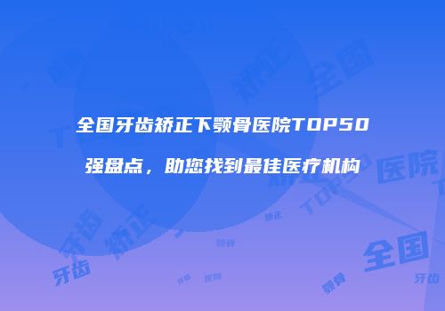 全国牙齿矫正下颚骨医院TOP50强盘点，助您找到最佳医疗机构